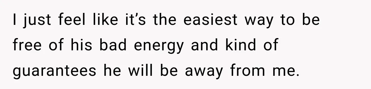 I just feel like it’s the easiest way to be free of his bad energy and kind of guarantees he will be away from me.