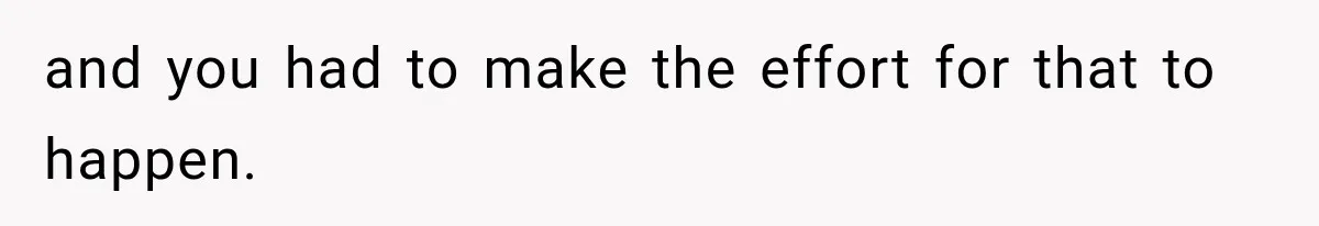 and you had to make the effort for that to happen.