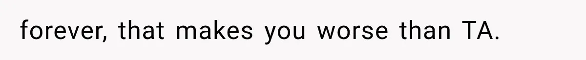 forever, that makes you worse than TA.