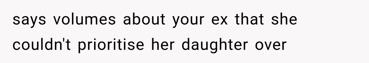 says volumes about your ex that she couldn't prioritise her daughter over
