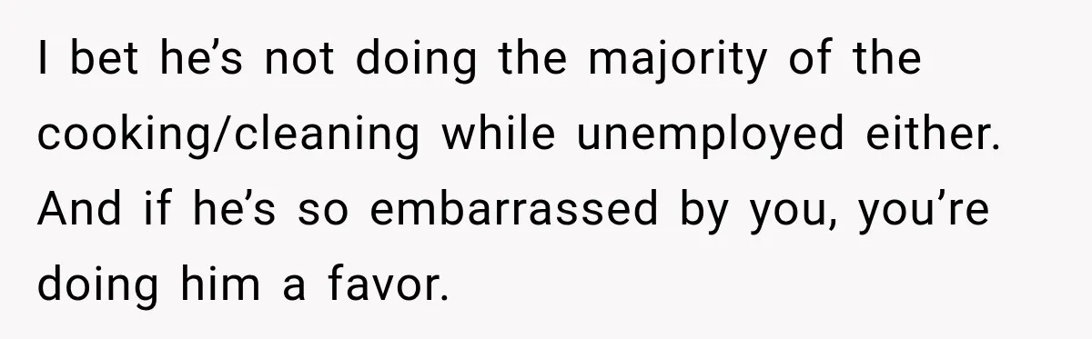 I bet he’s not doing the majority of the cooking/cleaning while unemployed either. And if he’s so embarrassed by you, you’re doing him a favor.