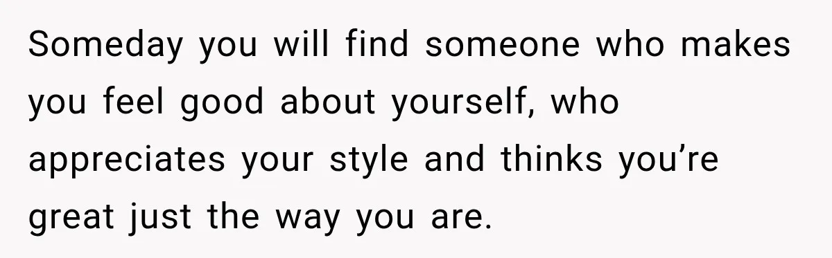 Someday you will find someone who makes you feel good about yourself, who appreciates your style and thinks you’re great just the way you are.