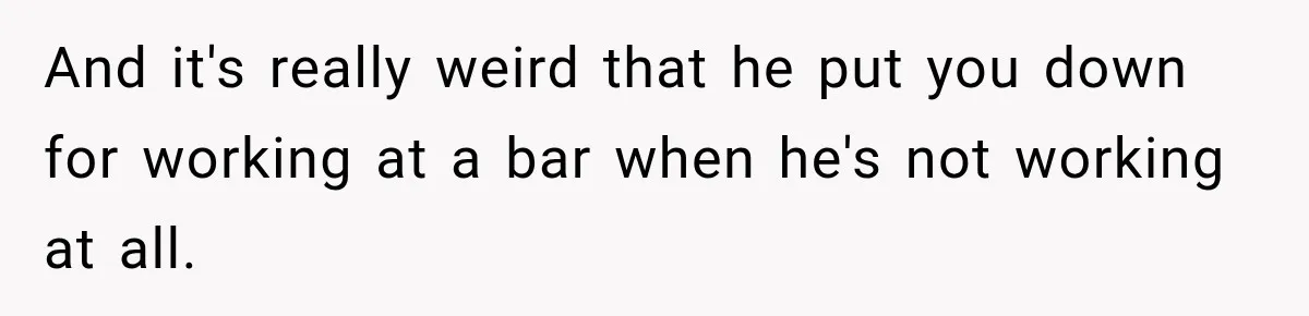 And it's really weird that he put you down for working at a bar when he's not working at all.
