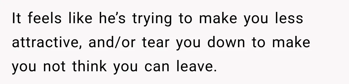 It feels like he’s trying to make you less attractive, and/or tear you down to make you not think you can leave.