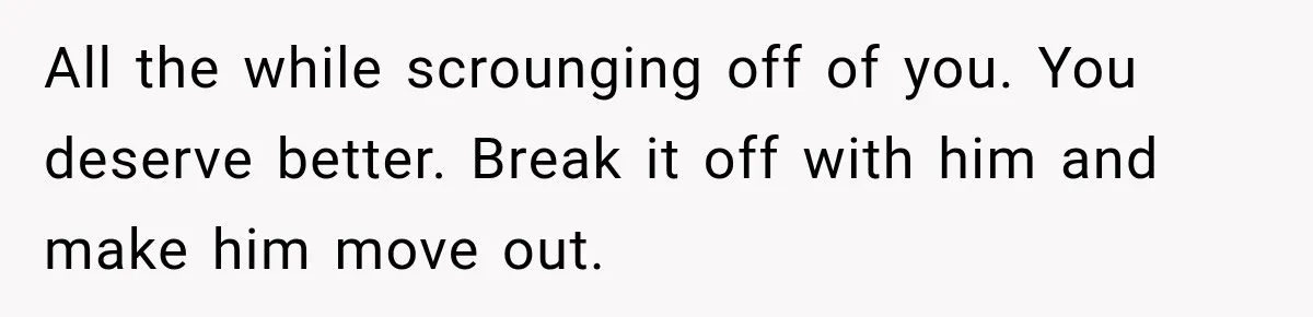 All the while scrounging off of you. You deserve better. Break it off with him and make him move out.