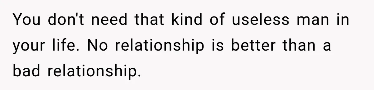 You don't need that kind of useless man in your life. No relationship is better than a bad relationship.