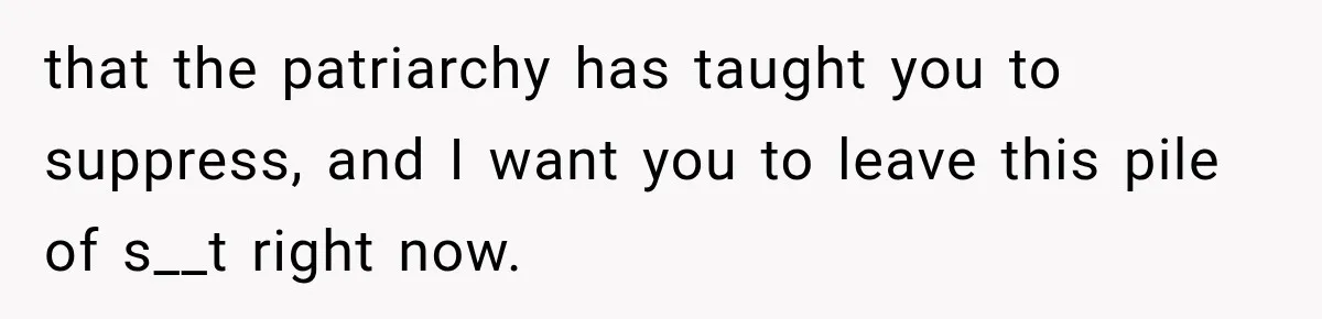 that the patriarchy has taught you to suppress, and I want you to leave this pile of s__t right now.