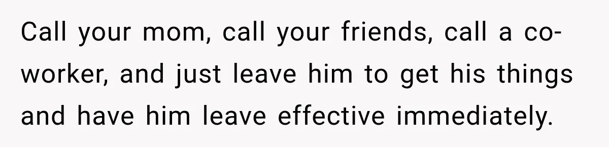 Call your mom, call your friends, call a co-worker, and just leave him to get his things and have him leave effective immediately.