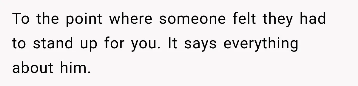 To the point where someone felt they had to stand up for you. It says everything about him.