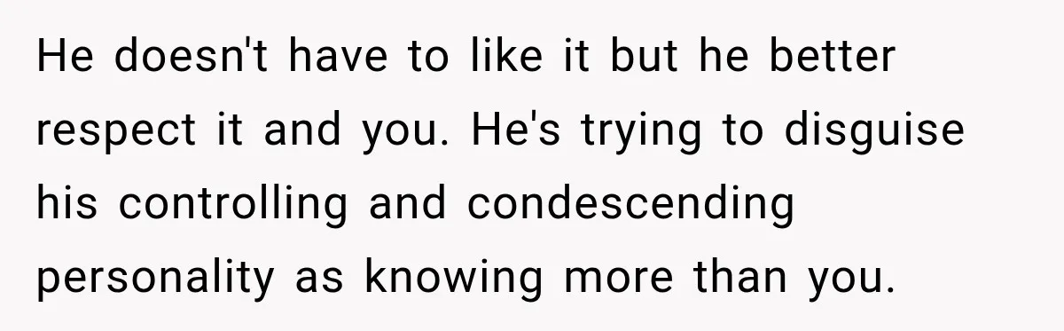 He doesn't have to like it but he better respect it and you. He's trying to disguise his controlling and condescending personality as knowing more than you.