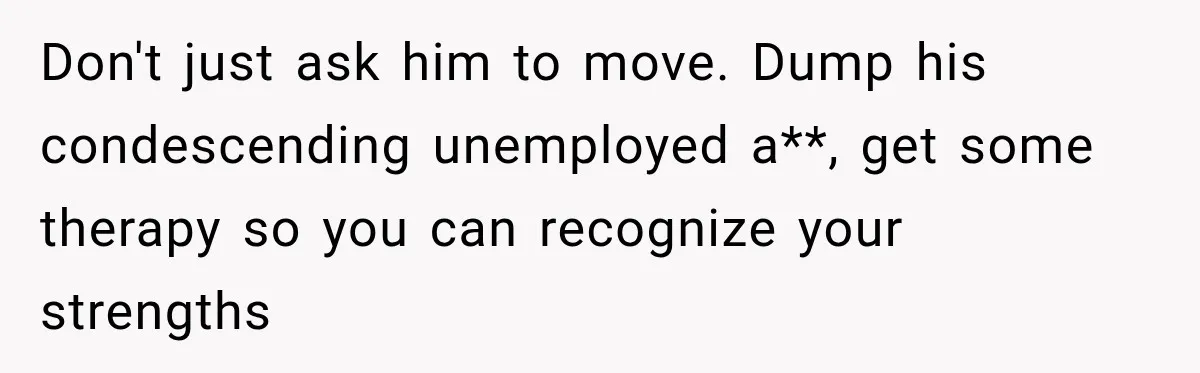 Don't just ask him to move. Dump his condescending unemployed a**, get some therapy so you can recognize your strengths
