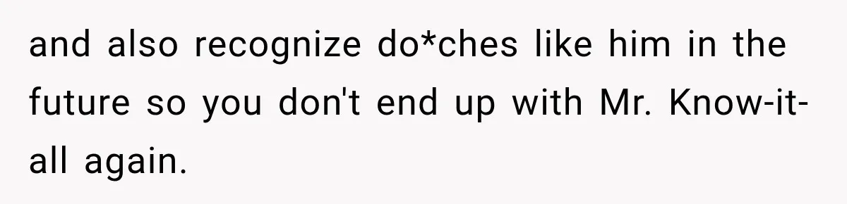 and also recognize do*ches like him in the future so you don't end up with Mr. Know-it-all again.