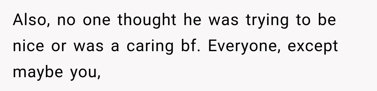 Also, no one thought he was trying to be nice or was a caring bf. Everyone, except maybe you,