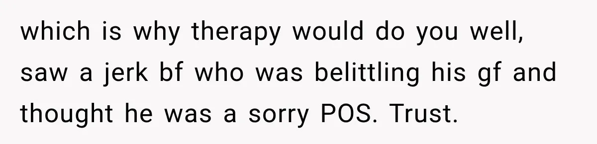 which is why therapy would do you well, saw a jerk bf who was belittling his gf and thought he was a sorry POS. Trust.