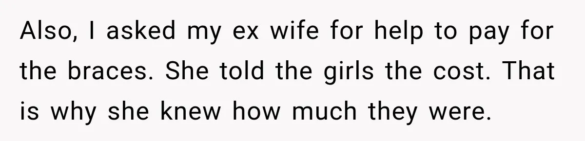 Dad Paid $7,200 For One Daughter’s Braces, Now The Other Wants Cash Instead Also, I asked my ex wife for help to pay for the braces. She told the girls the cost. That is why she knew how much they were.