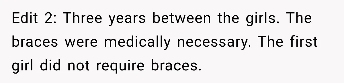 Dad Paid $7,200 For One Daughter’s Braces, Now The Other Wants Cash Instead Edit 2: Three years between the girls. The braces were medically necessary. The first girl did not require braces.