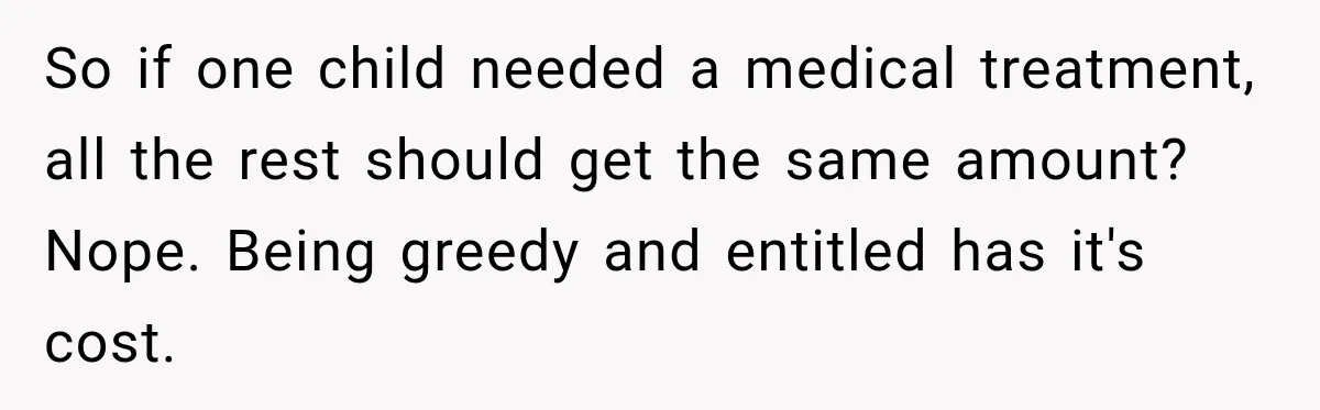 Dad Paid $7,200 For One Daughter’s Braces, Now The Other Wants Cash Instead So if one child needed a medical treatment, all the rest should get the same amount? Nope. Being greedy and entitled has it's cost.