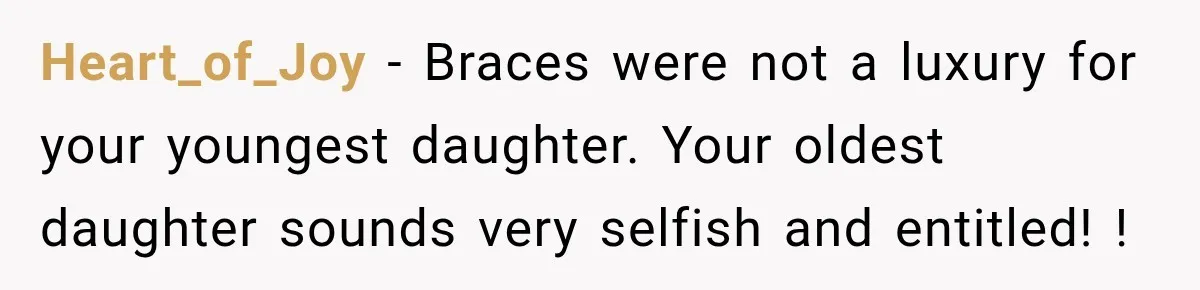 Dad Paid $7,200 For One Daughter’s Braces, Now The Other Wants Cash Instead Heart_of_Joy − Braces were not a luxury for your youngest daughter. Your oldest daughter sounds very selfish and entitled! !