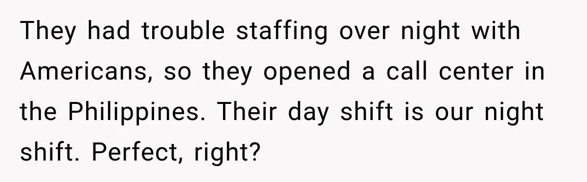 Customer Makes Wells Fargo Mail A Useless Statement Every Month Out Of Pure Spite They had trouble staffing over night with Americans, so they opened a call center in the Philippines. Their day shift is our night shift. Perfect, right?