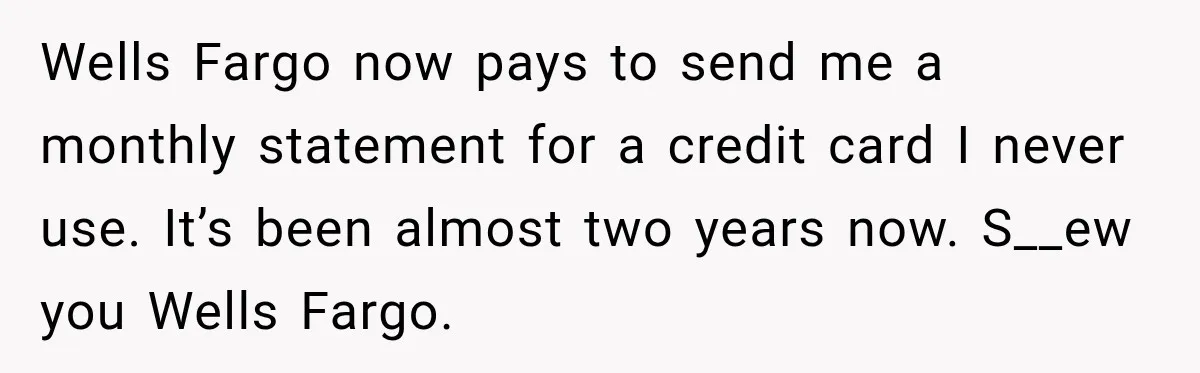 Customer Makes Wells Fargo Mail A Useless Statement Every Month Out Of Pure Spite Wells Fargo now pays to send me a monthly statement for a credit card I never use. It’s been almost two years now. S__ew you Wells Fargo.