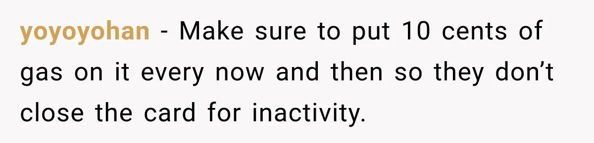 Customer Makes Wells Fargo Mail A Useless Statement Every Month Out Of Pure Spite yoyoyohan − Make sure to put 10 cents of gas on it every now and then so they don’t close the card for inactivity.