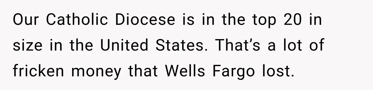 Customer Makes Wells Fargo Mail A Useless Statement Every Month Out Of Pure Spite Our Catholic Diocese is in the top 20 in size in the United States. That’s a lot of fricken money that Wells Fargo lost.