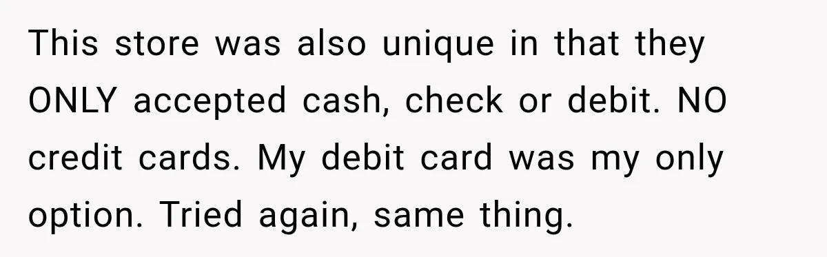 Customer Makes Wells Fargo Mail A Useless Statement Every Month Out Of Pure Spite This store was also unique in that they ONLY accepted cash, check or debit. NO credit cards. My debit card was my only option. Tried again, same thing.
