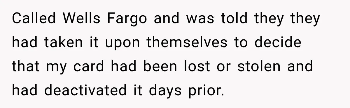 Customer Makes Wells Fargo Mail A Useless Statement Every Month Out Of Pure Spite Called Wells Fargo and was told they they had taken it upon themselves to decide that my card had been lost or stolen and had deactivated it days prior.