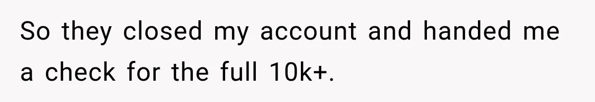 Customer Makes Wells Fargo Mail A Useless Statement Every Month Out Of Pure Spite So they closed my account and handed me a check for the full 10k+.