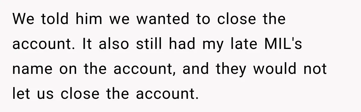 Customer Makes Wells Fargo Mail A Useless Statement Every Month Out Of Pure Spite We told him we wanted to close the account. It also still had my late MIL's name on the account, and they would not let us close the account.