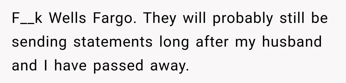 Customer Makes Wells Fargo Mail A Useless Statement Every Month Out Of Pure Spite F__k Wells Fargo. They will probably still be sending statements long after my husband and I have passed away.