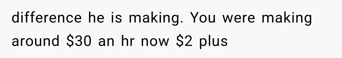 difference he is making. You were making around $30 an hr now $2 plus