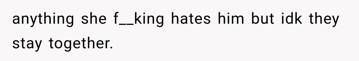 anything she f__king hates him but idk they stay together.