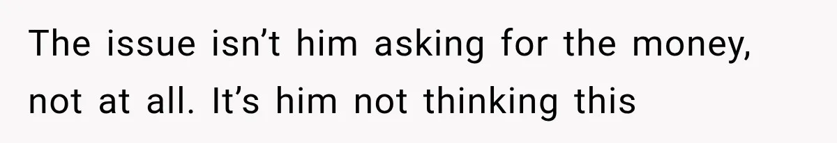 The issue isn’t him asking for the money, not at all. It’s him not thinking this