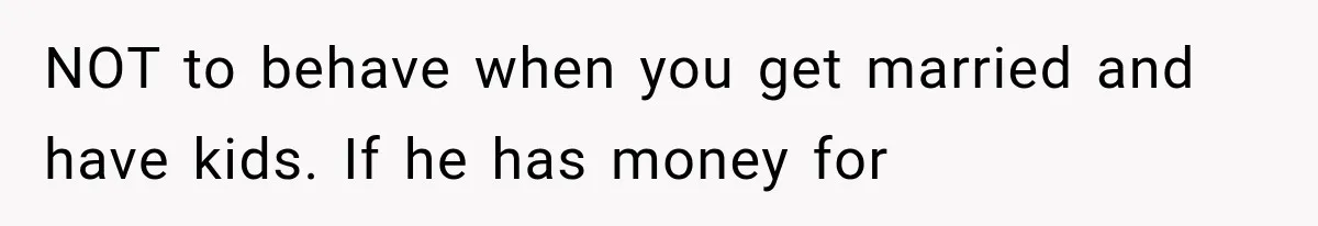 NOT to behave when you get married and have kids. If he has money for
