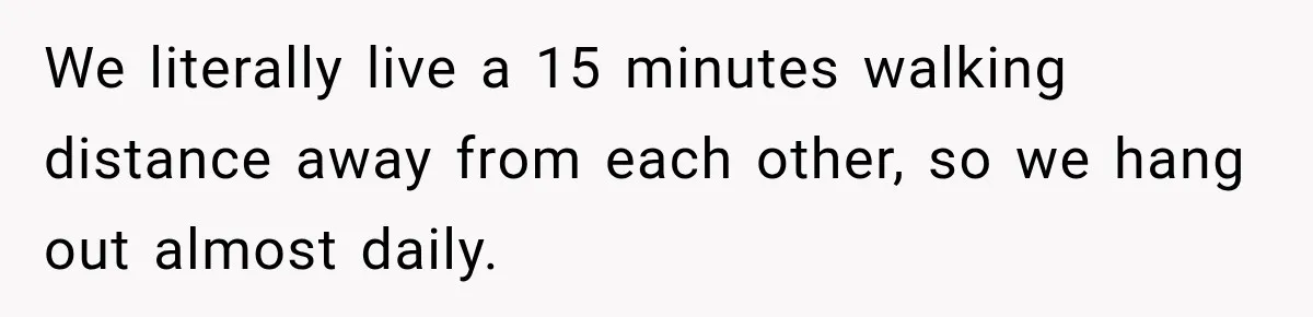We literally live a 15 minutes walking distance away from each other, so we hang out almost daily.