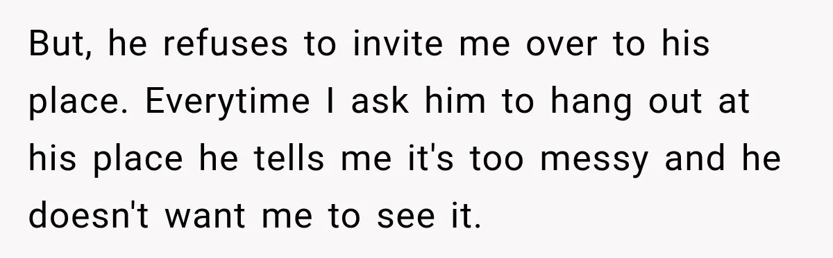 But, he refuses to invite me over to his place. Everytime I ask him to hang out at his place he tells me it's too messy and he doesn't want...