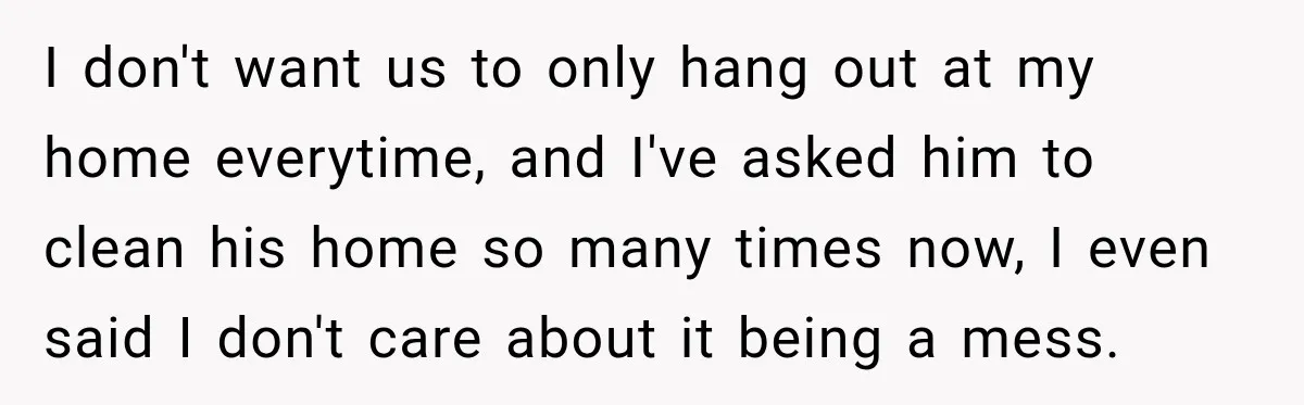 I don't want us to only hang out at my home everytime, and I've asked him to clean his home so many times now, I even said I don't care...