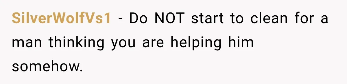 SilverWolfVs1 − Do NOT start to clean for a man thinking you are helping him somehow.