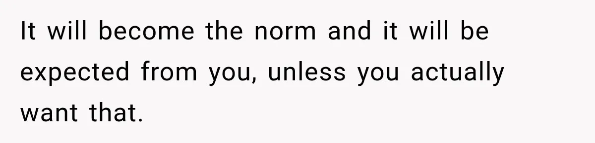 It will become the norm and it will be expected from you, unless you actually want that.