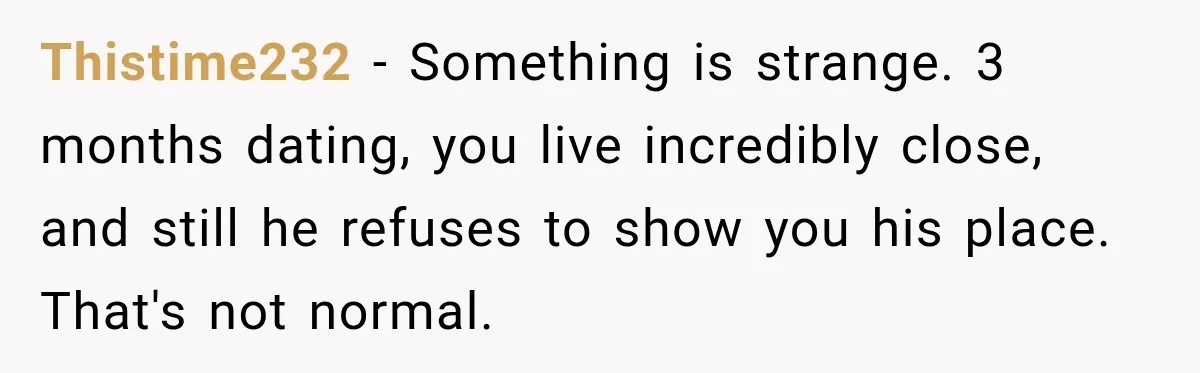 Thistime232 − Something is strange. 3 months dating, you live incredibly close, and still he refuses to show you his place. That's not normal.