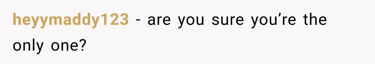 heyymaddy123 − are you sure you’re the only one?