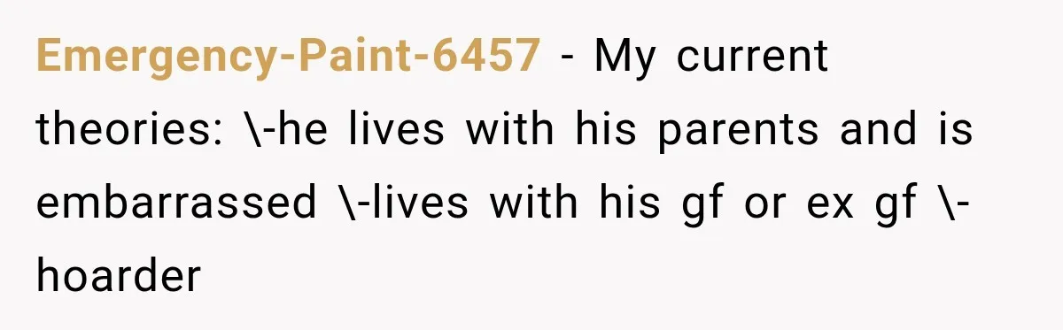 Emergency-Paint-6457 − My current theories: \-he lives with his parents and is embarrassed \-lives with his gf or ex gf \-hoarder