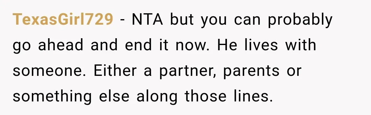 TexasGirl729 − NTA but you can probably go ahead and end it now. He lives with someone. Either a partner, parents or something else along those lines.
