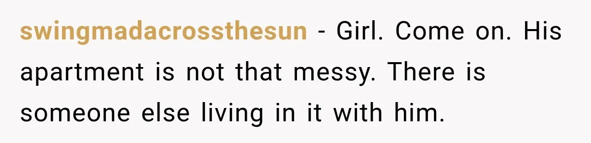 swingmadacrossthesun − Girl. Come on. His apartment is not that messy. There is someone else living in it with him.
