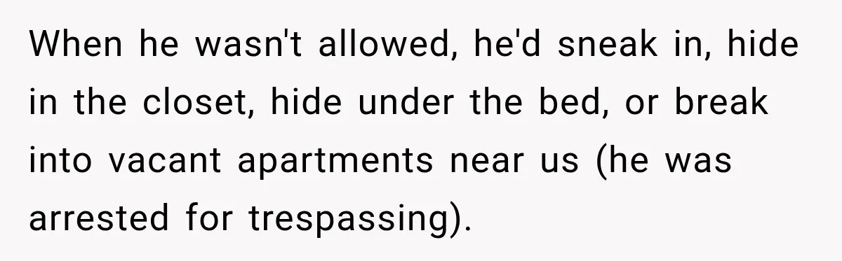 When he wasn't allowed, he'd sneak in, hide in the closet, hide under the bed, or break into vacant apartments near us (he was arrested for trespassing).