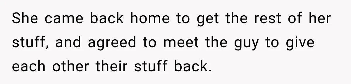 She came back home to get the rest of her stuff, and agreed to meet the guy to give each other their stuff back.
