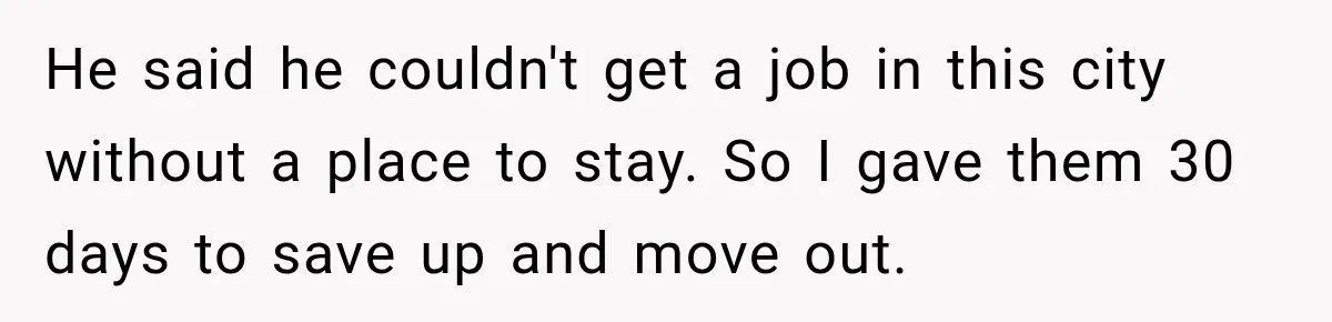 He said he couldn't get a job in this city without a place to stay. So I gave them 30 days to save up and move out.