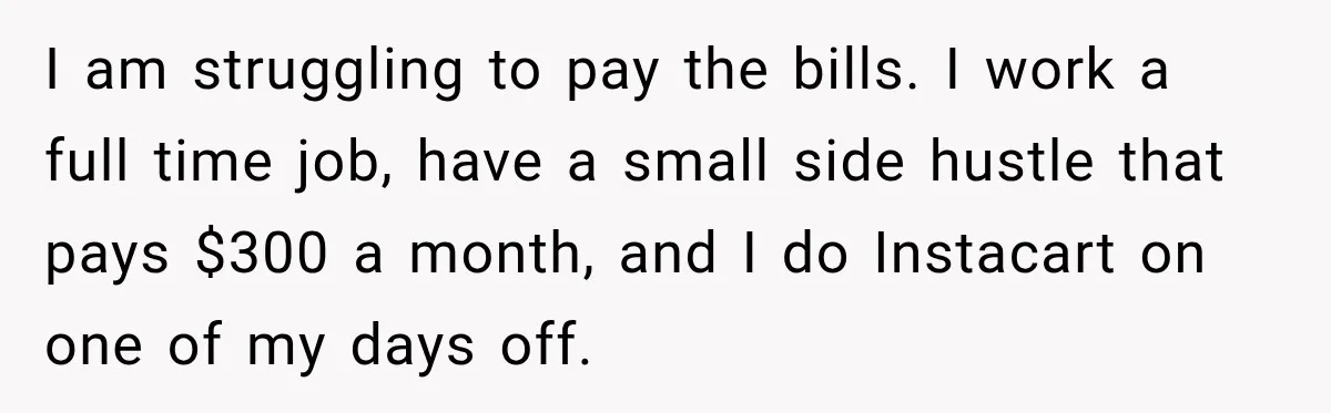 I am struggling to pay the bills. I work a full time job, have a small side hustle that pays $300 a month, and I do Instacart on one of...