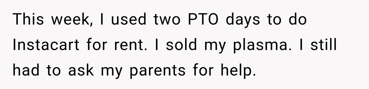 This week, I used two PTO days to do Instacart for rent. I sold my plasma. I still had to ask my parents for help.